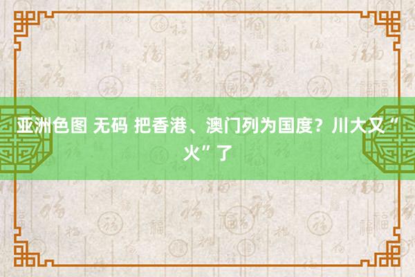 亚洲色图 无码 把香港、澳门列为国度？川大又“火”了