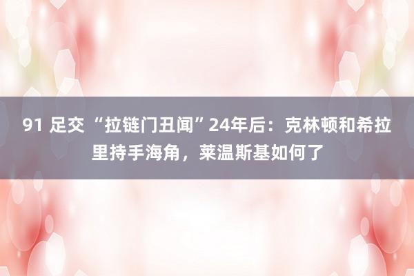 91 足交 “拉链门丑闻”24年后：克林顿和希拉里持手海角，莱温斯基如何了