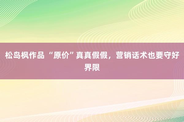 松岛枫作品 “原价”真真假假，营销话术也要守好界限