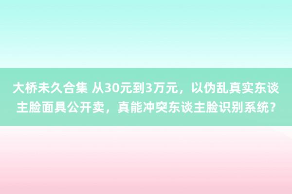 大桥未久合集 从30元到3万元，以伪乱真实东谈主脸面具公开卖，真能冲突东谈主脸识别系统？