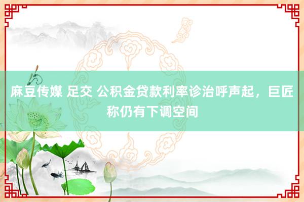 麻豆传媒 足交 公积金贷款利率诊治呼声起，巨匠称仍有下调空间