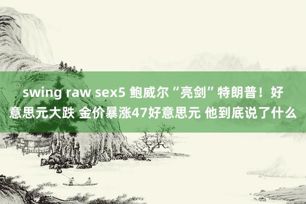 swing raw sex5 鲍威尔“亮剑”特朗普！好意思元大跌 金价暴涨47好意思元 他到底说了什么