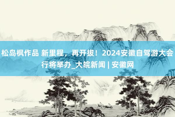 松岛枫作品 新里程，再开拔！2024安徽自驾游大会行将举办_大皖新闻 | 安徽网