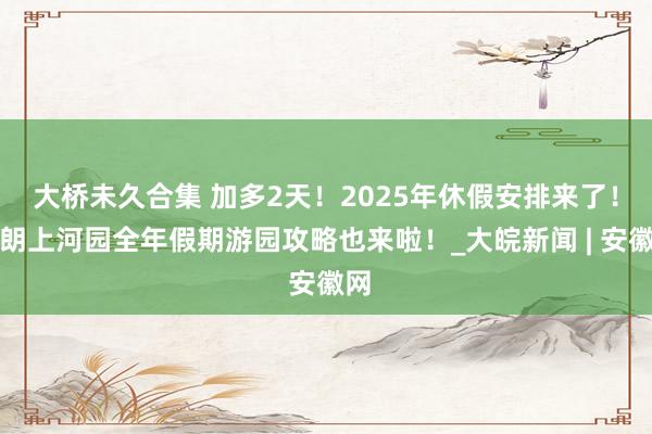 大桥未久合集 加多2天！2025年休假安排来了！晴朗上河园全年假期游园攻略也来啦！_大皖新闻 | 安徽网