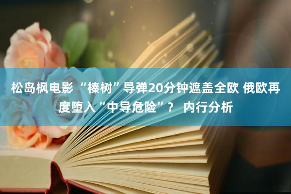 松岛枫电影 “榛树”导弹20分钟遮盖全欧 俄欧再度堕入“中导危险”？ 内行分析