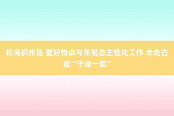 松岛枫作品 握好特点与东说念主性化工作 幸免古城“千城一面”