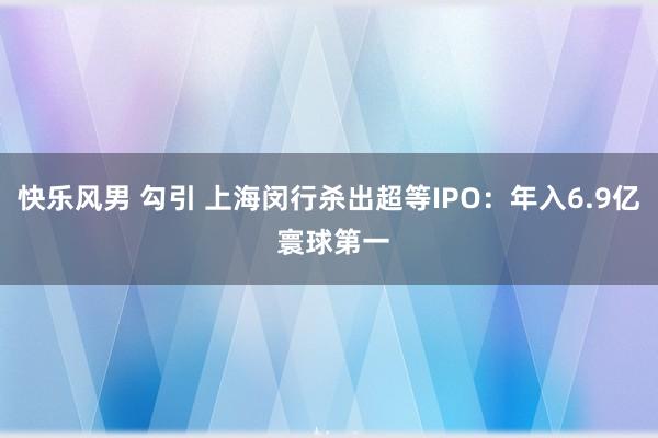 快乐风男 勾引 上海闵行杀出超等IPO：年入6.9亿 寰球第一