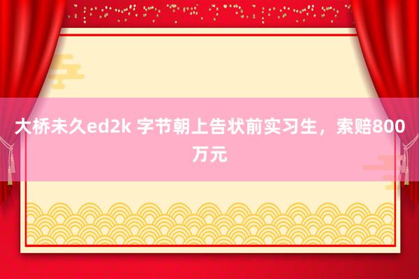 大桥未久ed2k 字节朝上告状前实习生，索赔800万元