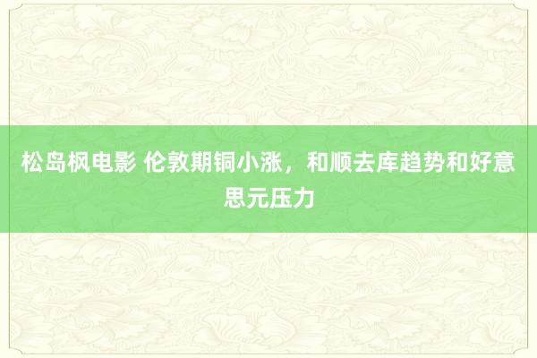 松岛枫电影 伦敦期铜小涨，和顺去库趋势和好意思元压力