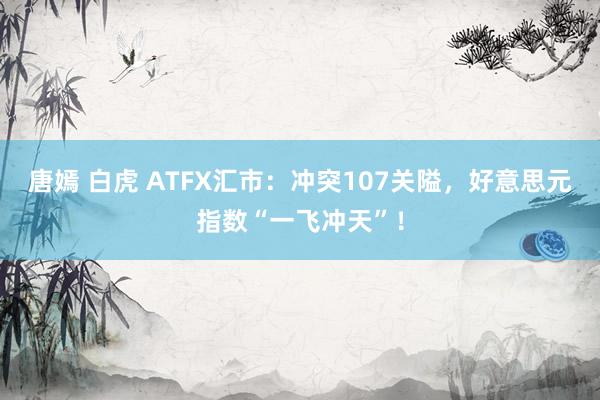 唐嫣 白虎 ATFX汇市：冲突107关隘，好意思元指数“一飞冲天”！