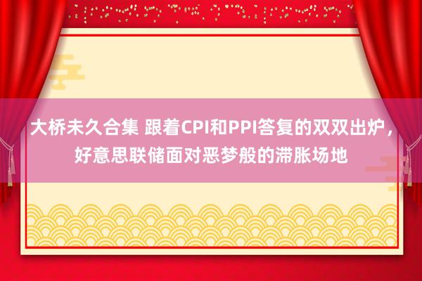 大桥未久合集 跟着CPI和PPI答复的双双出炉，好意思联储面对恶梦般的滞胀场地