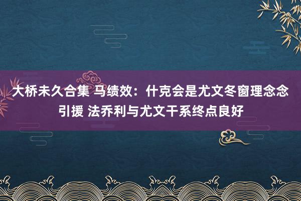 大桥未久合集 马绩效：什克会是尤文冬窗理念念引援 法乔利与尤文干系终点良好