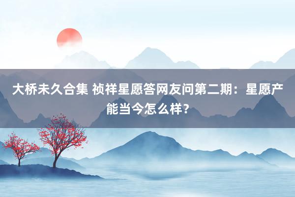 大桥未久合集 祯祥星愿答网友问第二期：星愿产能当今怎么样？