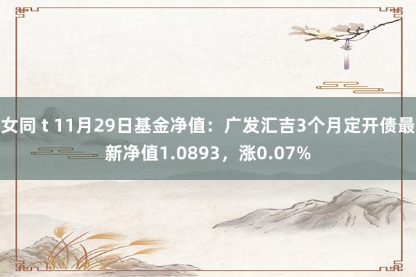 女同 t 11月29日基金净值：广发汇吉3个月定开债最新净值1.0893，涨0.07%