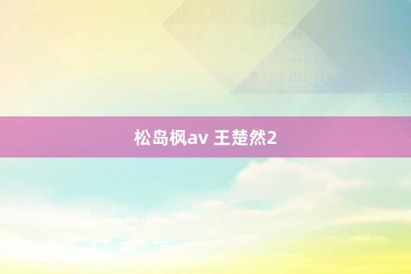 松岛枫av 王楚然2