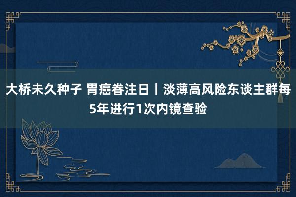 大桥未久种子 胃癌眷注日丨淡薄高风险东谈主群每5年进行1次内镜查验