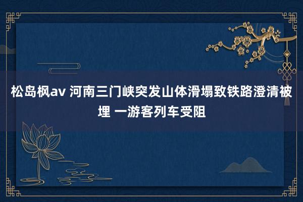 松岛枫av 河南三门峡突发山体滑塌致铁路澄清被埋 一游客列车受阻