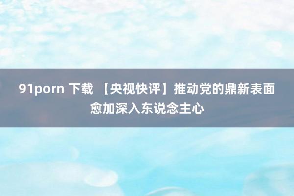 91porn 下载 【央视快评】推动党的鼎新表面愈加深入东说念主心