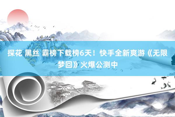 探花 黑丝 霸榜下载榜6天！快手全新爽游《无限梦回》火爆公测中