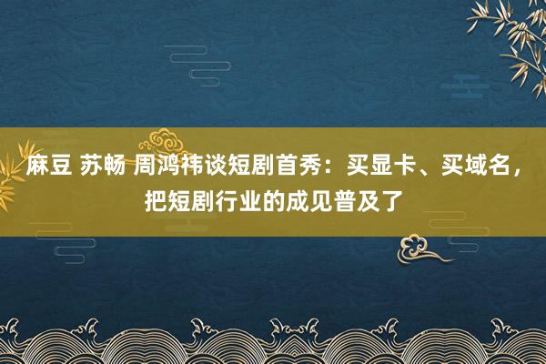 麻豆 苏畅 周鸿祎谈短剧首秀：买显卡、买域名，把短剧行业的成见普及了