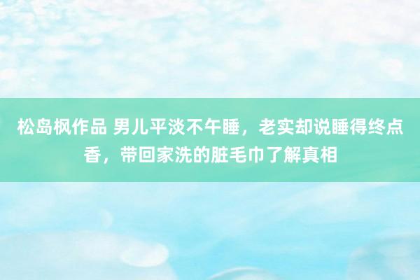 松岛枫作品 男儿平淡不午睡，老实却说睡得终点香，带回家洗的脏毛巾了解真相