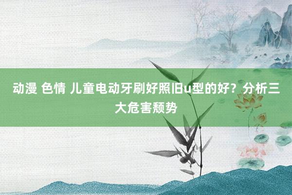 动漫 色情 儿童电动牙刷好照旧u型的好？分析三大危害颓势