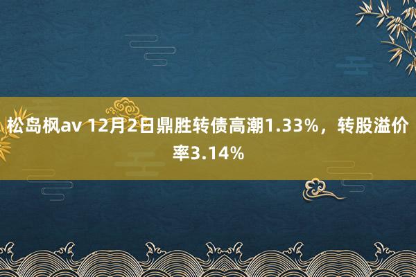 松岛枫av 12月2日鼎胜转债高潮1.33%，转股溢价率3.14%