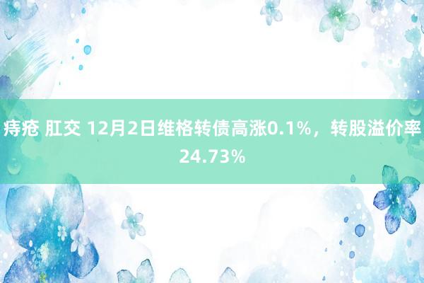 痔疮 肛交 12月2日维格转债高涨0.1%，转股溢价率24.73%