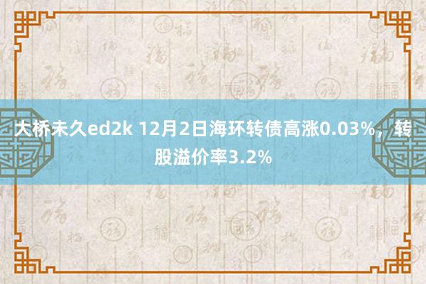 大桥未久ed2k 12月2日海环转债高涨0.03%，转股溢价率3.2%