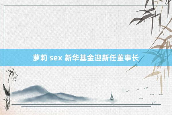 萝莉 sex 新华基金迎新任董事长