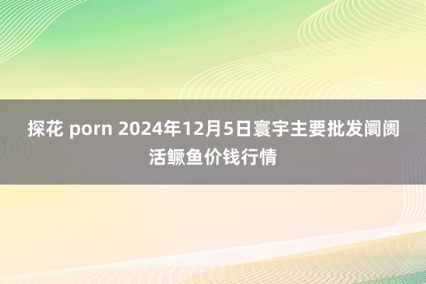 探花 porn 2024年12月5日寰宇主要批发阛阓活鳜鱼价钱行情