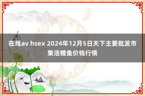 在线av hsex 2024年12月5日天下主要批发市集活鲤鱼价钱行情