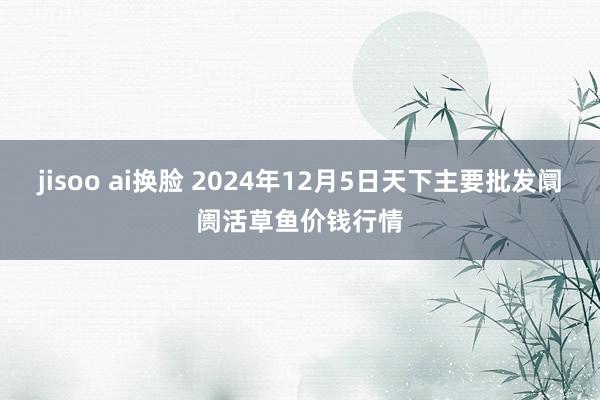 jisoo ai换脸 2024年12月5日天下主要批发阛阓活草鱼价钱行情