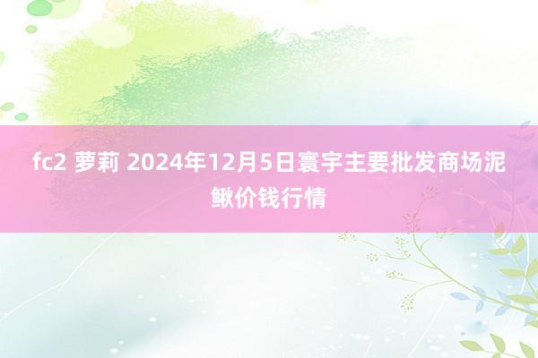 fc2 萝莉 2024年12月5日寰宇主要批发商场泥鳅价钱行情