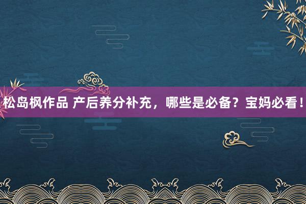 松岛枫作品 产后养分补充，哪些是必备？宝妈必看！