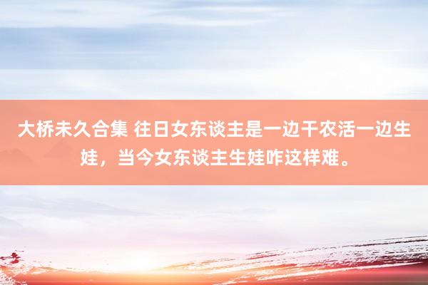 大桥未久合集 往日女东谈主是一边干农活一边生娃，当今女东谈主生娃咋这样难。