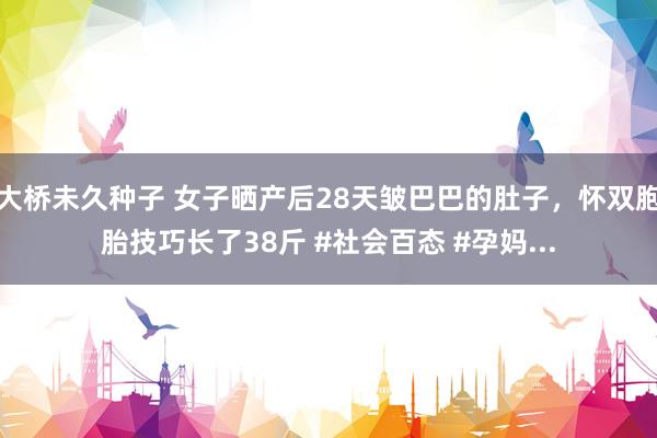 大桥未久种子 女子晒产后28天皱巴巴的肚子，怀双胞胎技巧长了38斤 #社会百态 #孕妈...