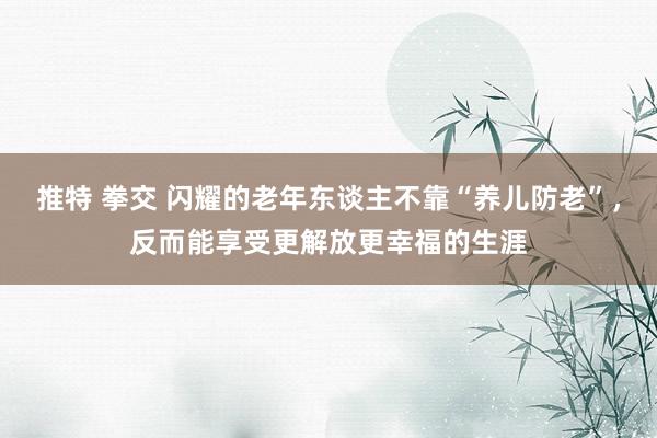 推特 拳交 闪耀的老年东谈主不靠“养儿防老”，反而能享受更解放更幸福的生涯