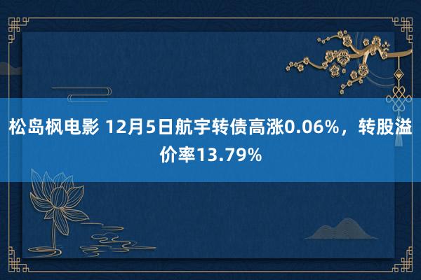 松岛枫电影 12月5日航宇转债高涨0.06%，转股溢价率13.79%