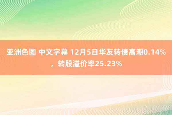 亚洲色图 中文字幕 12月5日华友转债高潮0.14%，转股溢价率25.23%