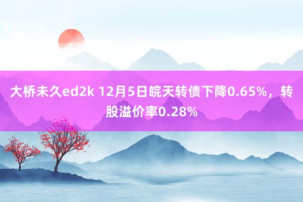 大桥未久ed2k 12月5日皖天转债下降0.65%，转股溢价率0.28%