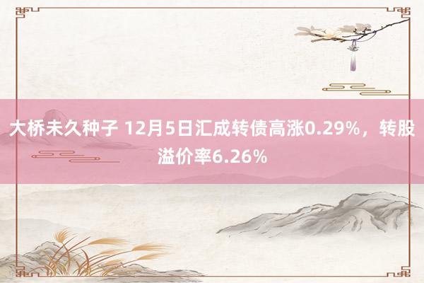 大桥未久种子 12月5日汇成转债高涨0.29%，转股溢价率6.26%