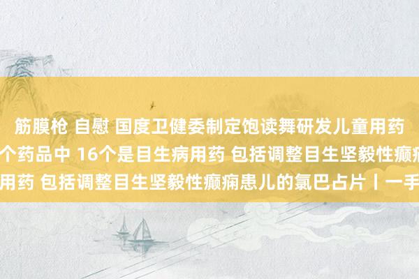 筋膜枪 自慰 国度卫健委制定饱读舞研发儿童用药清单 已获批上市的32个药品中 16个是目生病用药 包括调整目生坚毅性癫痫患儿的氯巴占片丨一手