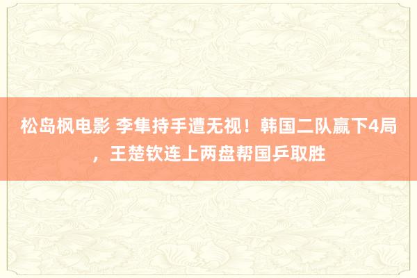 松岛枫电影 李隼持手遭无视！韩国二队赢下4局，王楚钦连上两盘帮国乒取胜