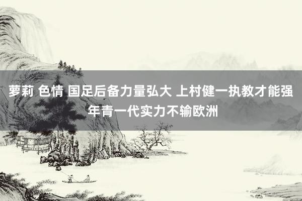 萝莉 色情 国足后备力量弘大 上村健一执教才能强 年青一代实力不输欧洲