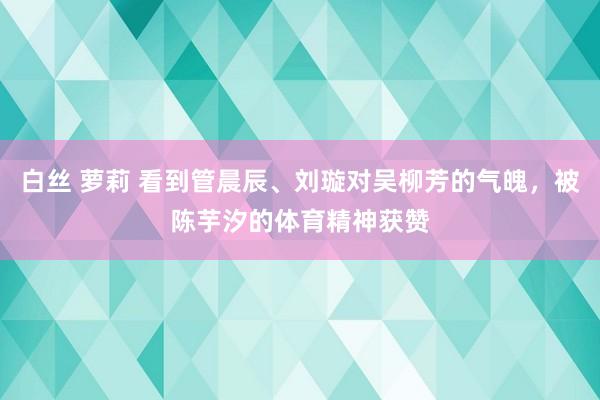 白丝 萝莉 看到管晨辰、刘璇对吴柳芳的气魄，被陈芋汐的体育精神获赞