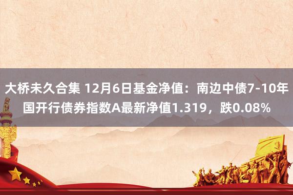 大桥未久合集 12月6日基金净值：南边中债7-10年国开行债券指数A最新净值1.319，跌0.08%