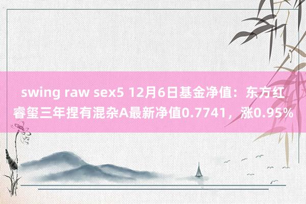 swing raw sex5 12月6日基金净值：东方红睿玺三年捏有混杂A最新净值0.7741，涨0.95%