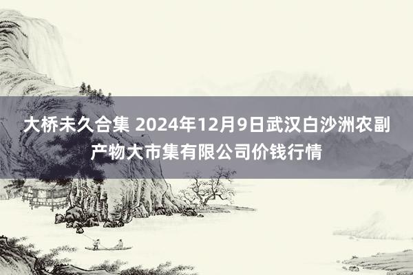 大桥未久合集 2024年12月9日武汉白沙洲农副产物大市集有限公司价钱行情