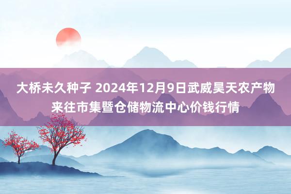 大桥未久种子 2024年12月9日武威昊天农产物来往市集暨仓储物流中心价钱行情